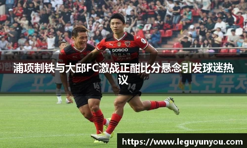 浦项制铁与大邱FC激战正酣比分悬念引发球迷热议