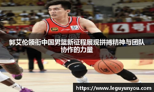 郭艾伦领衔中国男篮新征程展现拼搏精神与团队协作的力量