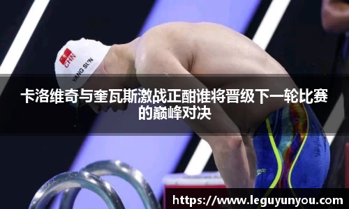 卡洛维奇与奎瓦斯激战正酣谁将晋级下一轮比赛的巅峰对决