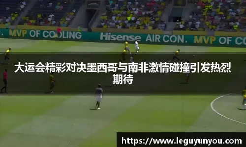 大运会精彩对决墨西哥与南非激情碰撞引发热烈期待